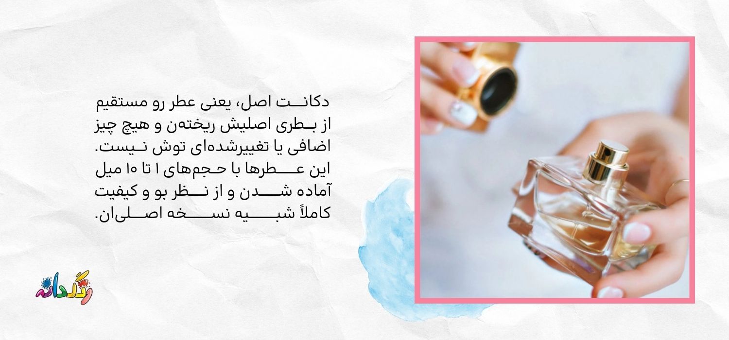 دکانـــــت اصل، یعنی عطر رو مستقیم از بـــطری اصلیش ریختهن و هیچ چیز اضافی یا تغییرشدهای توش نـــیست. این عــــــــطرها با حــجمهای ۱ تا ۱۰ میل آماده شــــــــدن و از نــــــظر بو و کیفیت کاملاً شبـــــــــــیه نســــــــــخه اصـــــلیان.