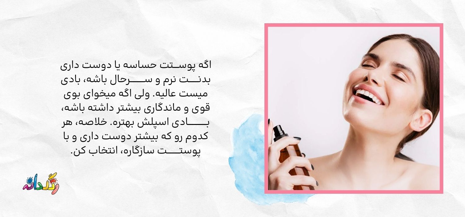اگه پوســـتت حساسه یا دوست داری  بدنــــــت نرم و ســـــــــرحال باشه، بادی میست عالیه. ولی اگه میخوای بوی قوی و ماندگاری بیشتر داشته باشه، بــــــــــــادی اسپلش بهتره. خلاصه، هر کدوم رو که بیشتر دوست داری و با پوستــــــــت سازگاره، انتخاب کن.