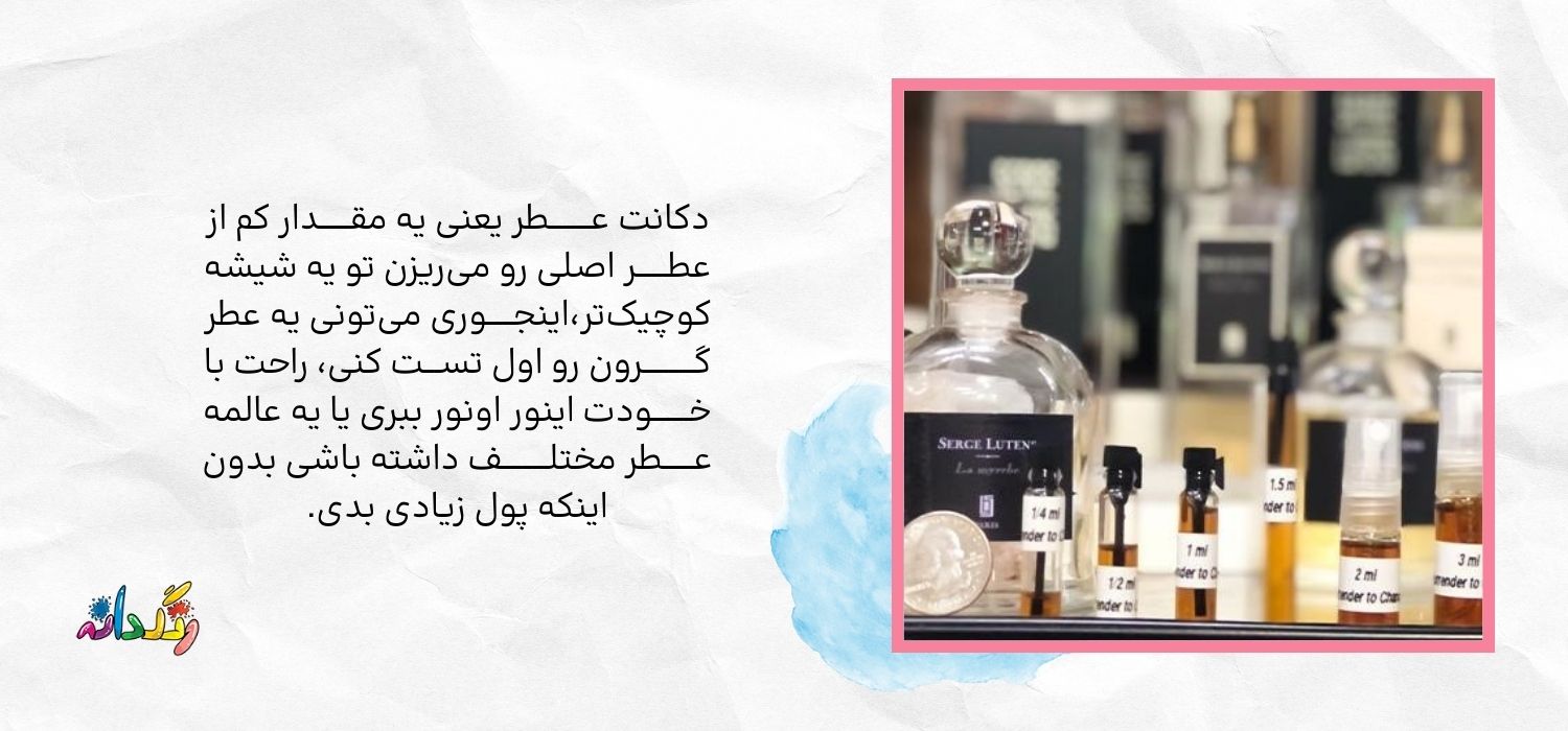 دکانت عــــــــطر یعنی یه مقــــــدار کم از عطــــــر اصلی رو می‌ریزن تو یه شیشه کوچیک‌تر،اینجـــــوری می‌تونی یه عطر گــــــــــرون رو اول تســـت کنی، راحت با خـــــــودت اینور اونور ببری یا یه عالمه عــــــطر مختلـــــــــف داشته باشی بدون اینکه پول زیادی بدی.