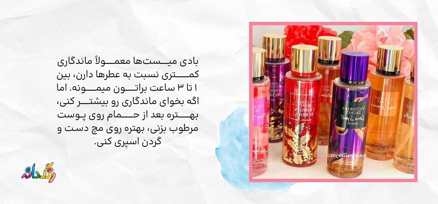 بادی میـــــستها معمــــــولاً ماندگاری کمـــــــــتری نسبت به عطرها دارن، بین ۱ تا ۳ ساعت براتـــــــون میمـــــــونه. اما اگه بخوای ماندگاری رو بیشتــــــر کنی، بهــــــــتره بعد از حــــــــمام روی پــوست مرطوب بزنی، بهتره روی مچ دسـت و گردن اسپری کنی.